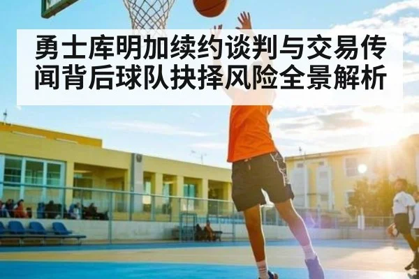勇士库明加续约谈判与交易传闻背后球队抉择风险全景解析