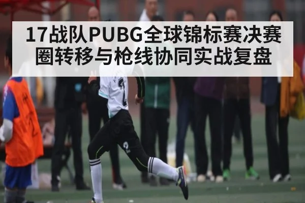 17战队PUBG全球锦标赛决赛圈转移与枪线协同实战复盘